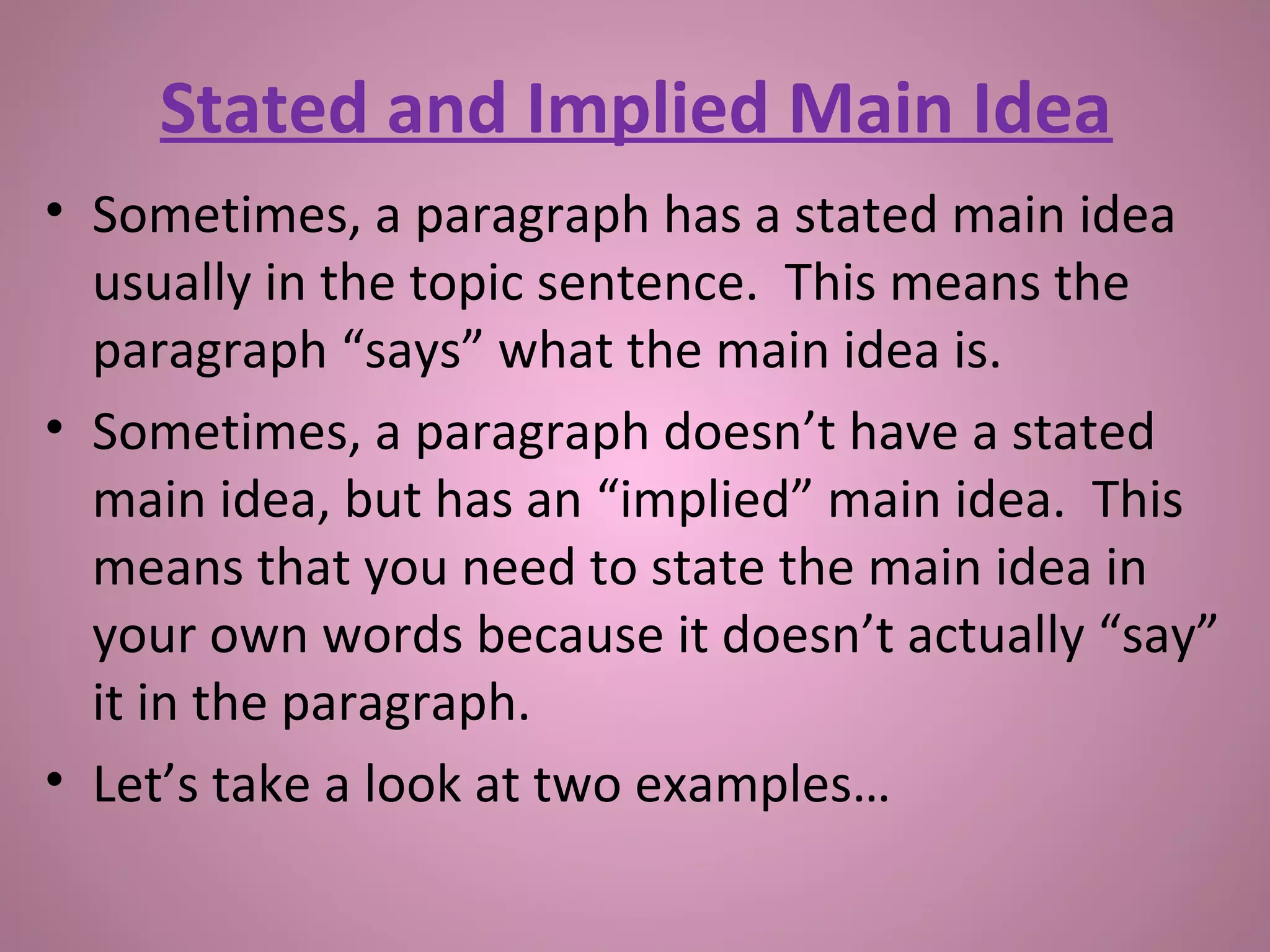 • Sometimes, a paragraph has a stated main idea
usually in the topic sentence. This means the
paragraph “says” what the main idea is.
• Sometimes, a paragraph doesn’t have a stated
main idea, but has an “implied” main idea. This
means that you need to state the main idea in
your own words because it doesn’t actually “say”
it in the paragraph.
• Let’s take a look at two examples…
Stated and Implied Main Idea
 