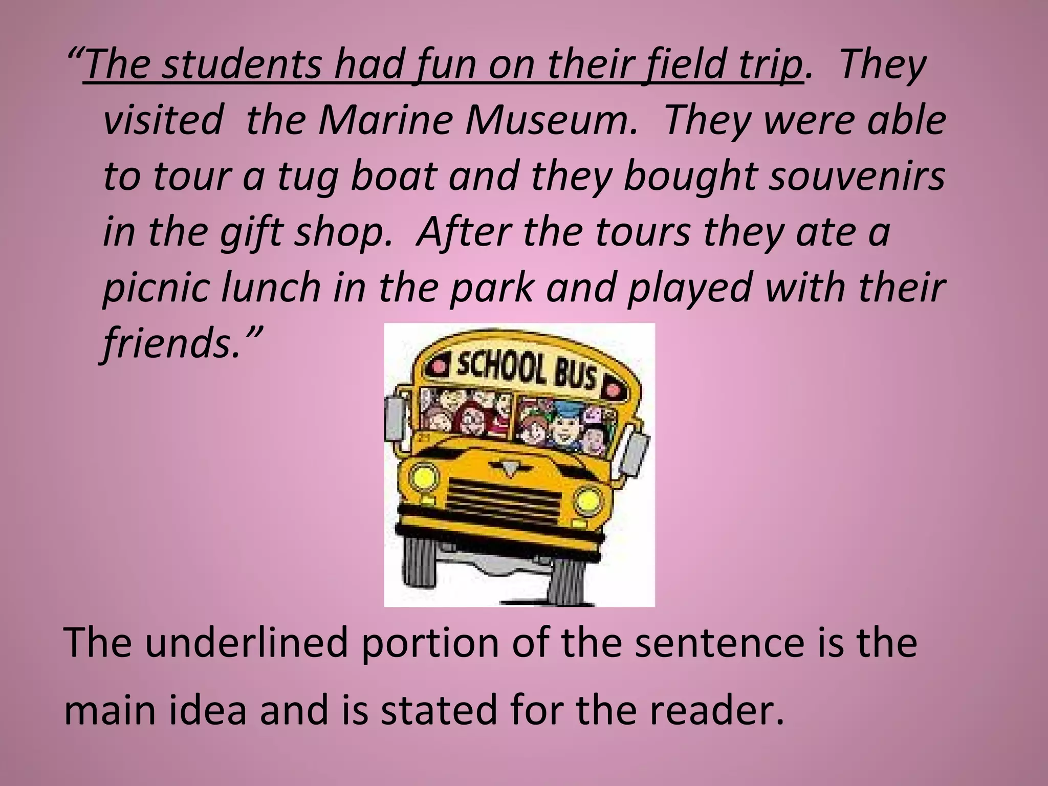 “The students had fun on their field trip. They
visited the Marine Museum. They were able
to tour a tug boat and they bought souvenirs
in the gift shop. After the tours they ate a
picnic lunch in the park and played with their
friends.”
The underlined portion of the sentence is the
main idea and is stated for the reader.
 