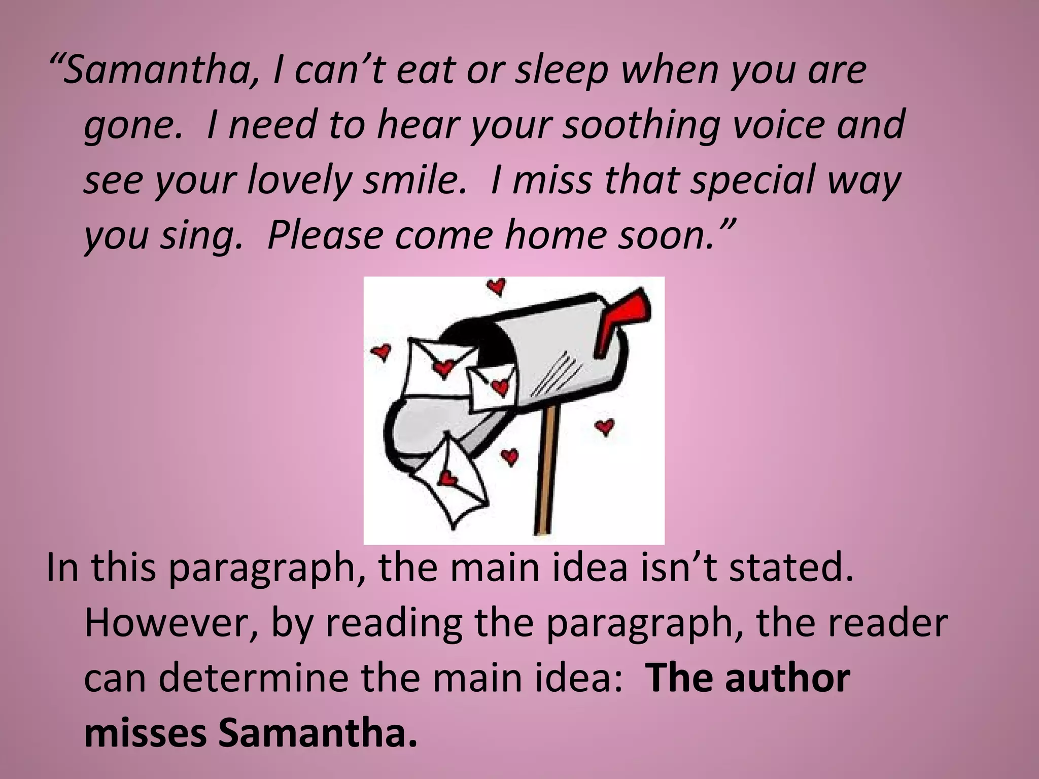 “Samantha, I can’t eat or sleep when you are
gone. I need to hear your soothing voice and
see your lovely smile. I miss that special way
you sing. Please come home soon.”
In this paragraph, the main idea isn’t stated.
However, by reading the paragraph, the reader
can determine the main idea: The author
misses Samantha.
 