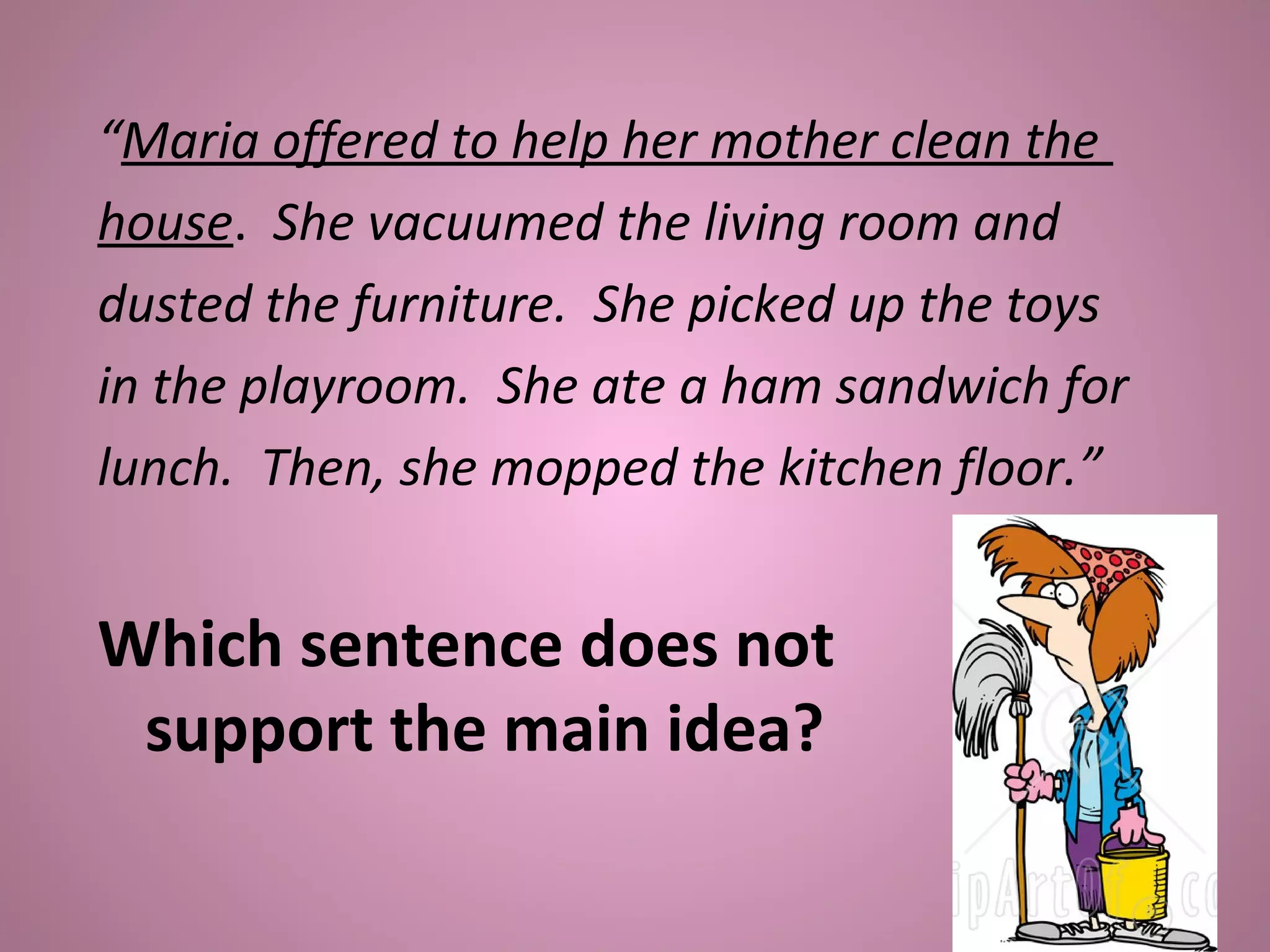 “Maria offered to help her mother clean the
house. She vacuumed the living room and
dusted the furniture. She picked up the toys
in the playroom. She ate a ham sandwich for
lunch. Then, she mopped the kitchen floor.”
Which sentence does not
support the main idea?
 