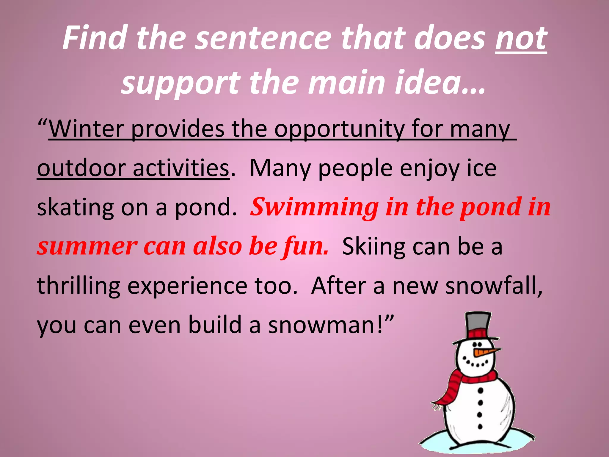 Find the sentence that does not
support the main idea…
“Winter provides the opportunity for many
outdoor activities. Many people enjoy ice
skating on a pond. Swimming in the pond in
summer can also be fun. Skiing can be a
thrilling experience too. After a new snowfall,
you can even build a snowman!”
 