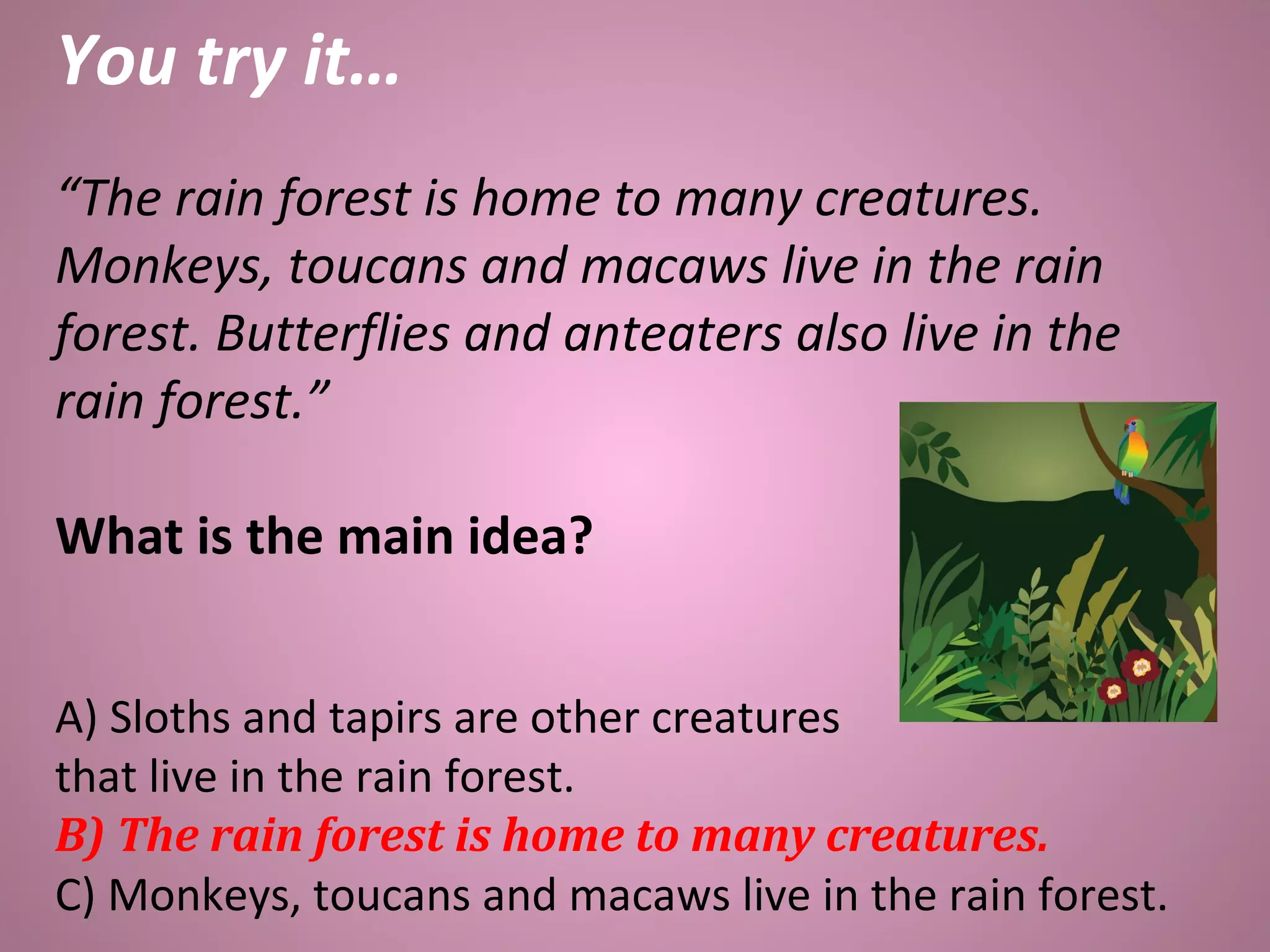 You try it…
“The rain forest is home to many creatures.
Monkeys, toucans and macaws live in the rain
forest. Butterflies and anteaters also live in the
rain forest.”
What is the main idea?
A) Sloths and tapirs are other creatures
that live in the rain forest.
B) The rain forest is home to many creatures.
C) Monkeys, toucans and macaws live in the rain forest.
 