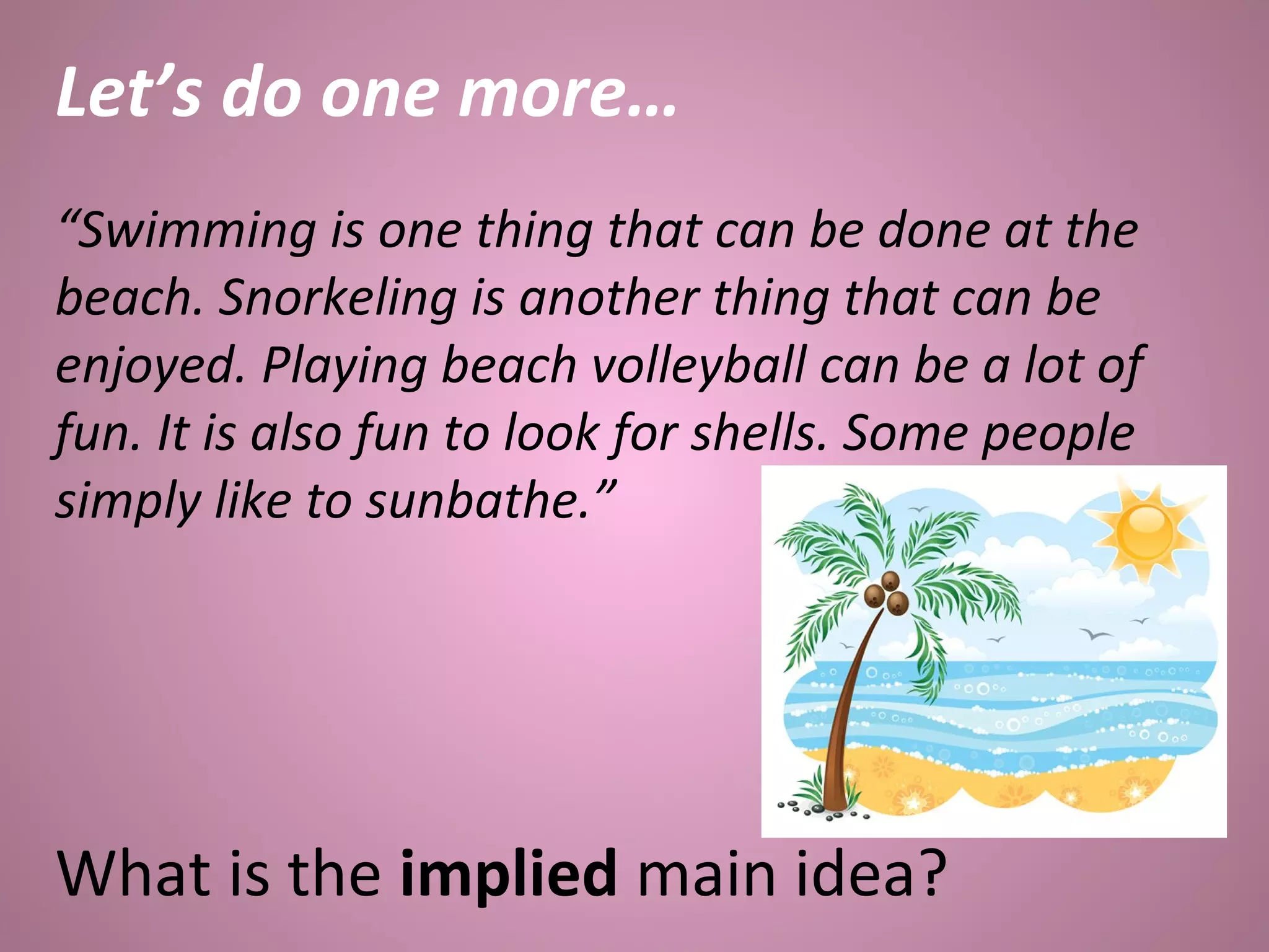 Let’s do one more…
“Swimming is one thing that can be done at the
beach. Snorkeling is another thing that can be
enjoyed. Playing beach volleyball can be a lot of
fun. It is also fun to look for shells. Some people
simply like to sunbathe.”
What is the implied main idea?
 