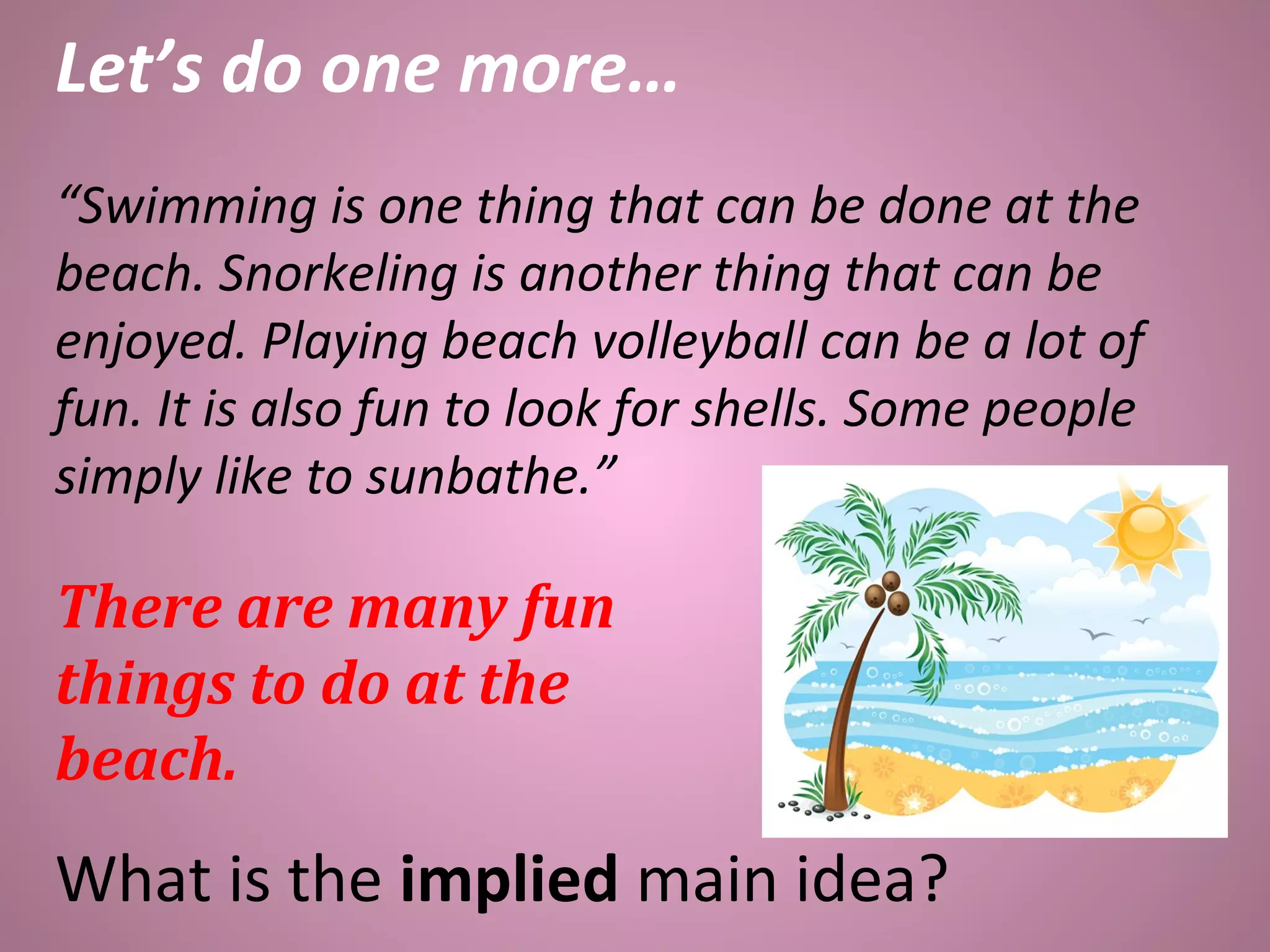 Let’s do one more…
“Swimming is one thing that can be done at the
beach. Snorkeling is another thing that can be
enjoyed. Playing beach volleyball can be a lot of
fun. It is also fun to look for shells. Some people
simply like to sunbathe.”
There are many fun
things to do at the
beach.
What is the implied main idea?
 