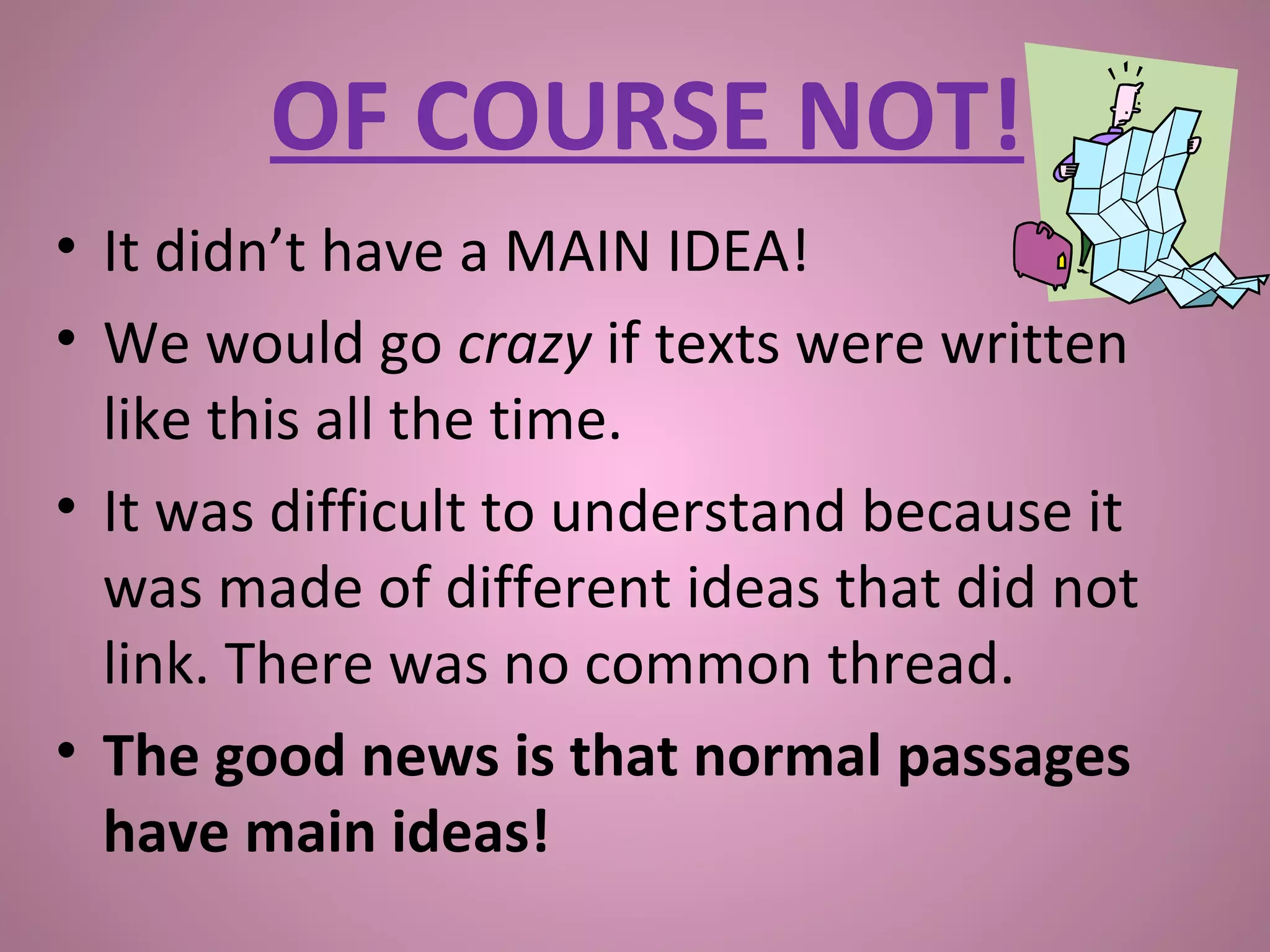 • It didn’t have a MAIN IDEA!
• We would go crazy if texts were written
like this all the time.
• It was difficult to understand because it
was made of different ideas that did not
link. There was no common thread.
• The good news is that normal passages
have main ideas!
OF COURSE NOT!
 