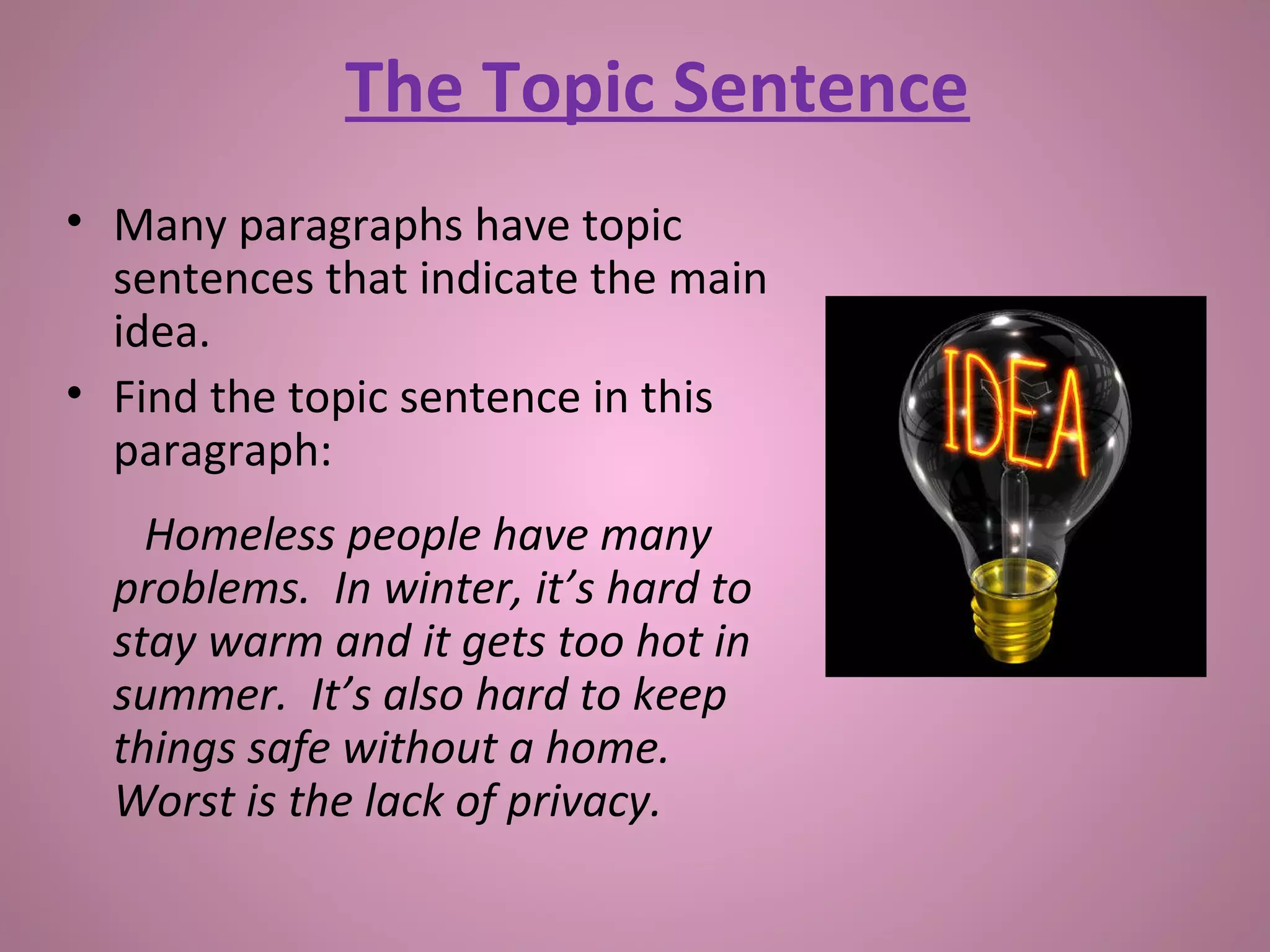The Topic Sentence
• Many paragraphs have topic
sentences that indicate the main
idea.
• Find the topic sentence in this
paragraph:
Homeless people have many
problems. In winter, it’s hard to
stay warm and it gets too hot in
summer. It’s also hard to keep
things safe without a home.
Worst is the lack of privacy.
 
