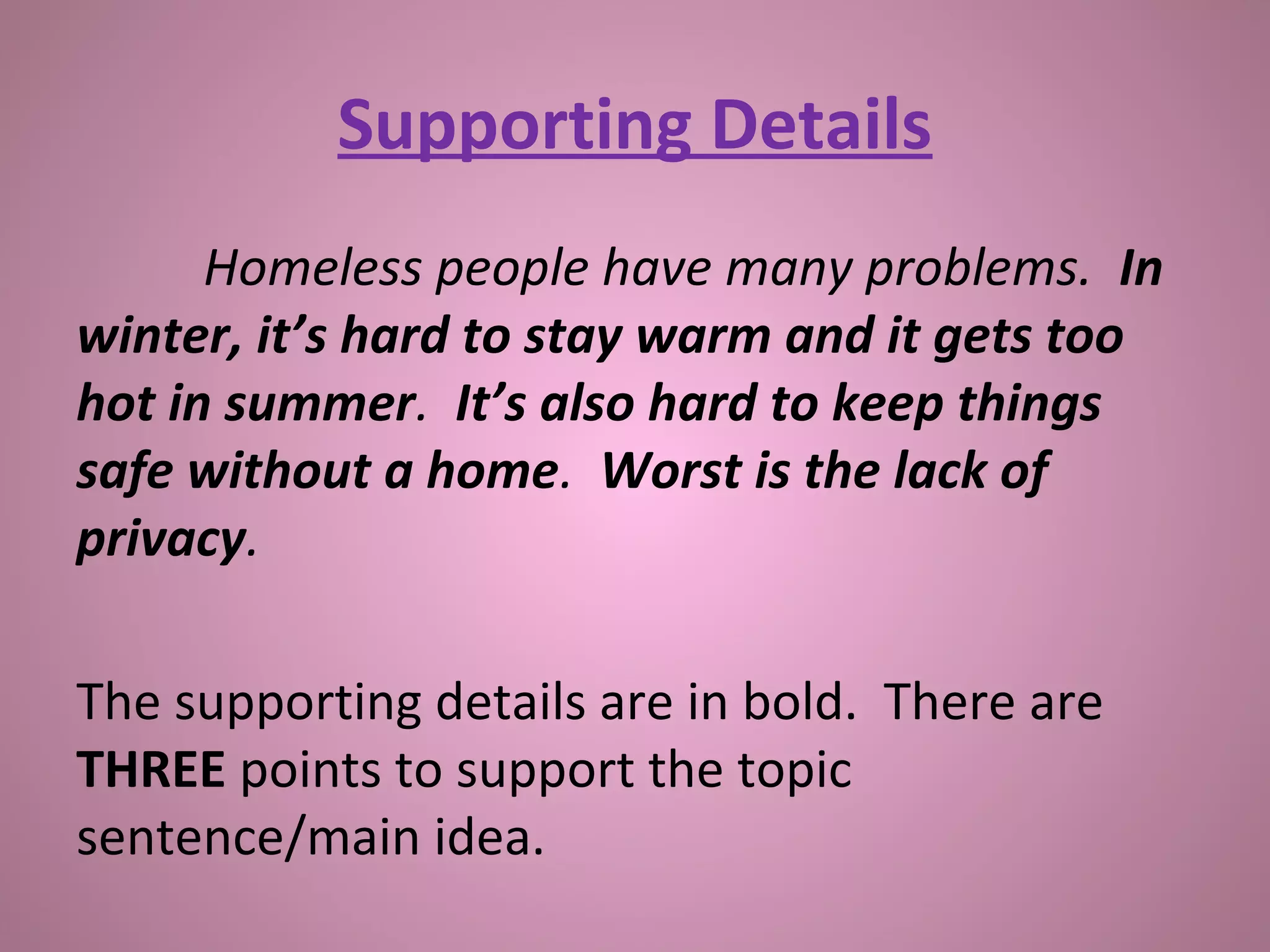 Supporting Details
Homeless people have many problems. In
winter, it’s hard to stay warm and it gets too
hot in summer. It’s also hard to keep things
safe without a home. Worst is the lack of
privacy.
The supporting details are in bold. There are
THREE points to support the topic
sentence/main idea.
 