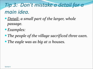Tip 3:  Don't mistake a detail for a main idea. Detail-  a small part of the larger, whole passage. Examples: The people of the village sacrificed three oxen. The eagle was as big at 11 houses. 10/14/11 