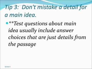 Tip 3:  Don't mistake a detail for a main idea. **Test questions about main idea usually include answer choices that are just details from the passage 10/14/11 