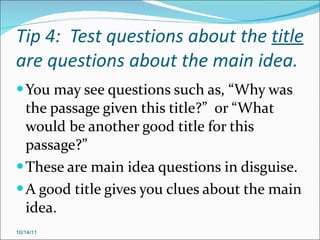 Tip 4:  Test questions about the  title  are questions about the main idea. You may see questions such as, “Why was the passage given this title?”  or “What would be another good title for this passage?” These are main idea questions in disguise. A good title gives you clues about the main idea. 10/14/11 
