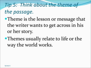 Tip 5:  Think about the theme of the passage. Theme is the lesson or message that the writer wants to get across in his or her story. Themes usually relate to life or the way the world works. 10/14/11 