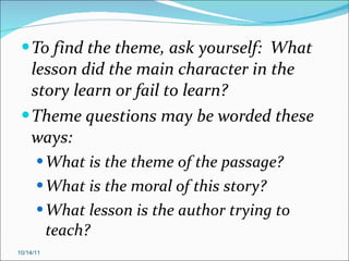 To find the theme, ask yourself:  What lesson did the main character in the story learn or fail to learn?  Theme questions may be worded these ways: What is the theme of the passage? What is the moral of this story? What lesson is the author trying to teach? 10/14/11 