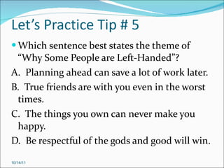 Let’s Practice Tip # 5 Which sentence best states the theme of “Why Some People are Left-Handed”? A.  Planning ahead can save a lot of work later. B.  True friends are with you even in the worst times. C.  The things you own can never make you happy. D.  Be respectful of the gods and good will win. 10/14/11 