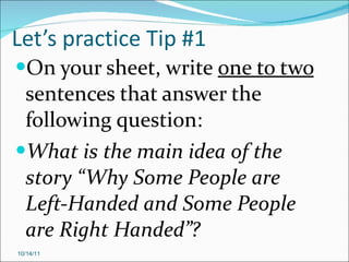 Let’s practice Tip #1 On your sheet, write  one to two  sentences that answer the following question: What is the main idea of the story “Why Some People are Left-Handed and Some People are Right Handed”? 10/14/11 