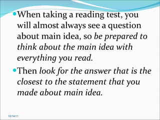 When taking a reading test, you will almost always see a question about main idea, so  be prepared to think about the main idea with everything you read. Then  look for the answer that is the closest to the statement that you made about main idea. 10/14/11 
