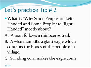 Let’s practice Tip # 2 What is “Why Some People are Left-Handed and Some People are Right-Handed” mostly about? A.  A man follows a rhinoceros trail. B.  A wise man kills a giant eagle which contains the bones of the people of a village. C. Grinding corn makes the eagle come. 10/14/11 