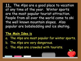 11. The Alps are a good place to vacation
at any time of the year. Winter sports
are the most popular tourist attraction.
People from all over the world come to ski
the well known mountain slopes. Also
popular are bobsledding and ice skating.
The Main Idea is
a. The Alps are most popular for winter sports.
b. The Alps are very dangerous.
c. The Alps are crowded with tourists.
 