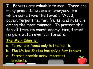 7. Forests are valuable to man. There are
many products we use in everyday life
which come from the forest. Wood,
paper, turpentine, tar, fruits, and nuts are
among the most common. To protect the
forest from its worst enemy, fire, forest
rangers watch over our forests.
The Main Idea is:
a. Forest are found only in the North.
b. The United States has only a few forests.
c. Forests provide many important
products.
 