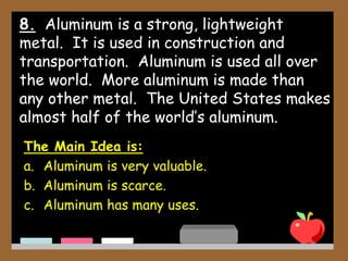 8. Aluminum is a strong, lightweight
metal. It is used in construction and
transportation. Aluminum is used all over
the world. More aluminum is made than
any other metal. The United States makes
almost half of the world’s aluminum.
The Main Idea is:
a. Aluminum is very valuable.
b. Aluminum is scarce.
c. Aluminum has many uses.
 