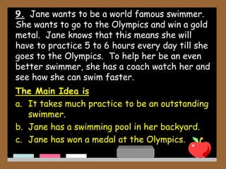 9. Jane wants to be a world famous swimmer.
She wants to go to the Olympics and win a gold
metal. Jane knows that this means she will
have to practice 5 to 6 hours every day till she
goes to the Olympics. To help her be an even
better swimmer, she has a coach watch her and
see how she can swim faster.
The Main Idea is
a. It takes much practice to be an outstanding
swimmer.
b. Jane has a swimming pool in her backyard.
c. Jane has won a medal at the Olympics.
 