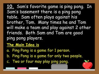 10. Sam’s favorite game is ping pong. In
Sam’s basement there is a ping pong
table. Sam often plays against his
brother, Tom. Many times he and Tom
will make a team and play against 2 other
friends. Both Sam and Tom are good
ping pong players.
The Main Idea is
a. Ping Pong is a game for 1 person.
b. Ping Pong is a game for only two people.
c. Two or four may play ping pong.
 