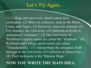 Let’s Try Again… (1) College and university sports teams have nicknames. (2) Most are common, such as the Bears, Lions, and Tigers. (3) However, some are unusual. (4) For instance, the University of California at Irvine is nicknamed “Anteaters.” (5) The University of Washburn’s sports teams are called the “Ichabods.” (6) Richland and College sports teams are called “Thunderducks.” (7) And perhaps the strangest of all belongs to the University of California at Santa Cruz. (8) Their nickname is the “Banana Slugs.” NOW YOU WRITE THE MAIN IDEA. 