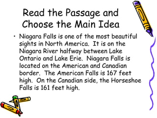 Read the Passage and
Choose the Main Idea
• Niagara Falls is one of the most beautiful
sights in North America. It is on the
Niagara River halfway between Lake
Ontario and Lake Erie. Niagara Falls is
located on the American and Canadian
border. The American Falls is 167 feet
high. On the Canadian side, the Horseshoe
Falls is 161 feet high.
 