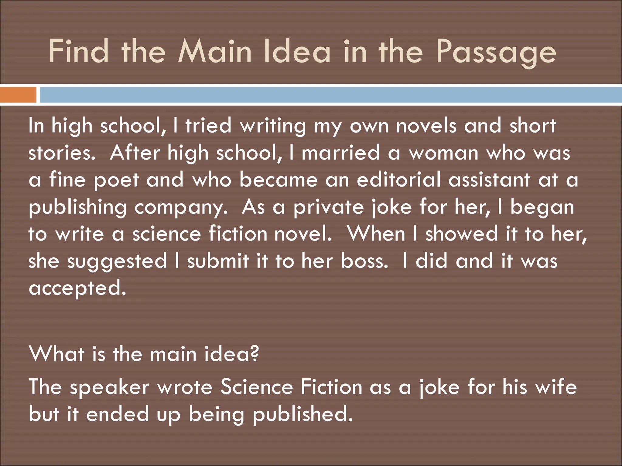Find the Main Idea in the Passage
In high school, I tried writing my own novels and short
stories. After high school, I married a woman who was
a fine poet and who became an editorial assistant at a
publishing company. As a private joke for her, I began
to write a science fiction novel. When I showed it to her,
she suggested I submit it to her boss. I did and it was
accepted.
What is the main idea?
The speaker wrote Science Fiction as a joke for his wife
but it ended up being published.
 
