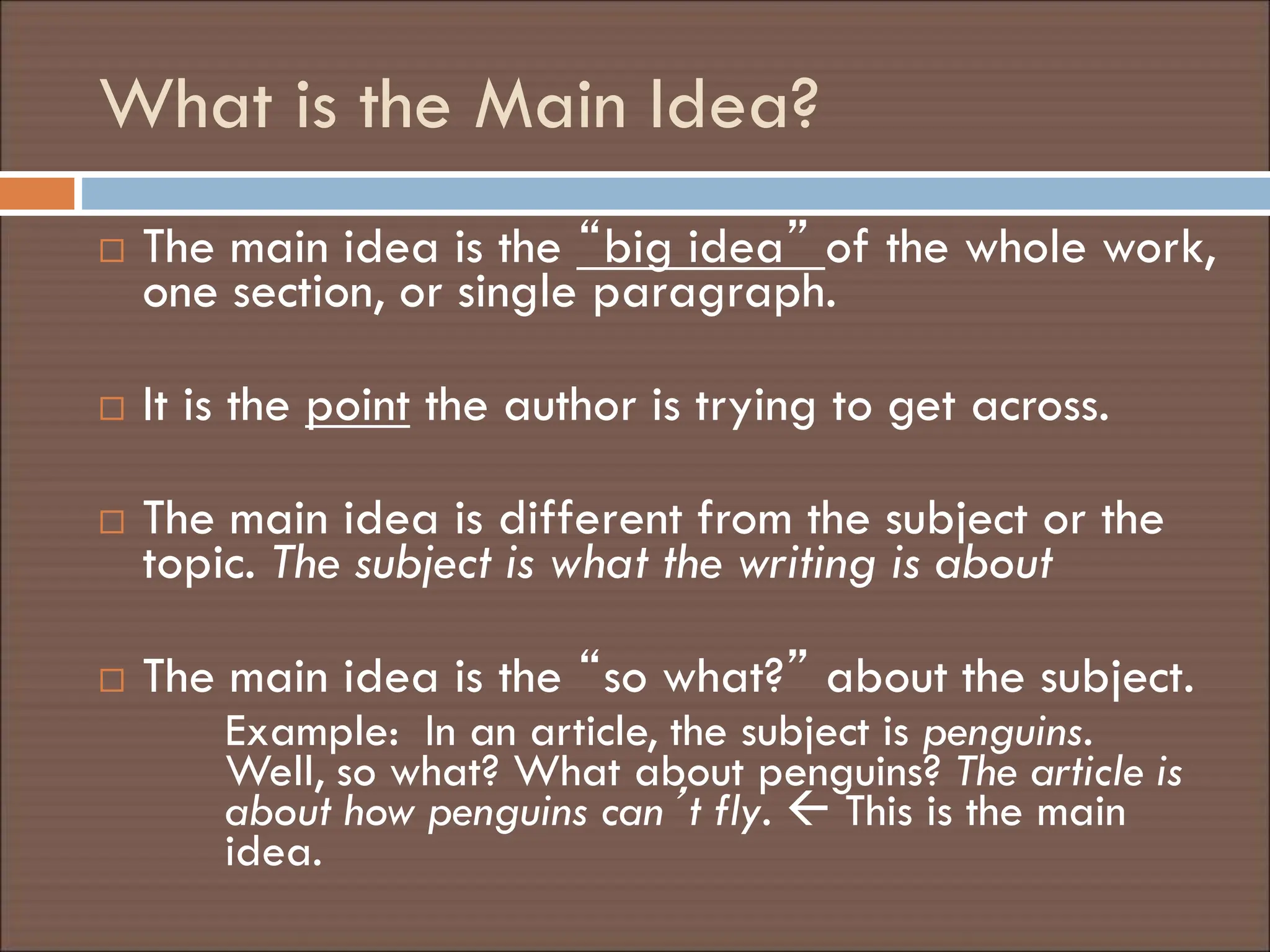 What is the Main Idea?
 The main idea is the “big idea” of the whole work,
one section, or single paragraph.
 It is the point the author is trying to get across.
 The main idea is different from the subject or the
topic. The subject is what the writing is about
 The main idea is the “so what?” about the subject.
Example: In an article, the subject is penguins.
Well, so what? What about penguins? The article is
about how penguins can’t fly.  This is the main
idea.
 