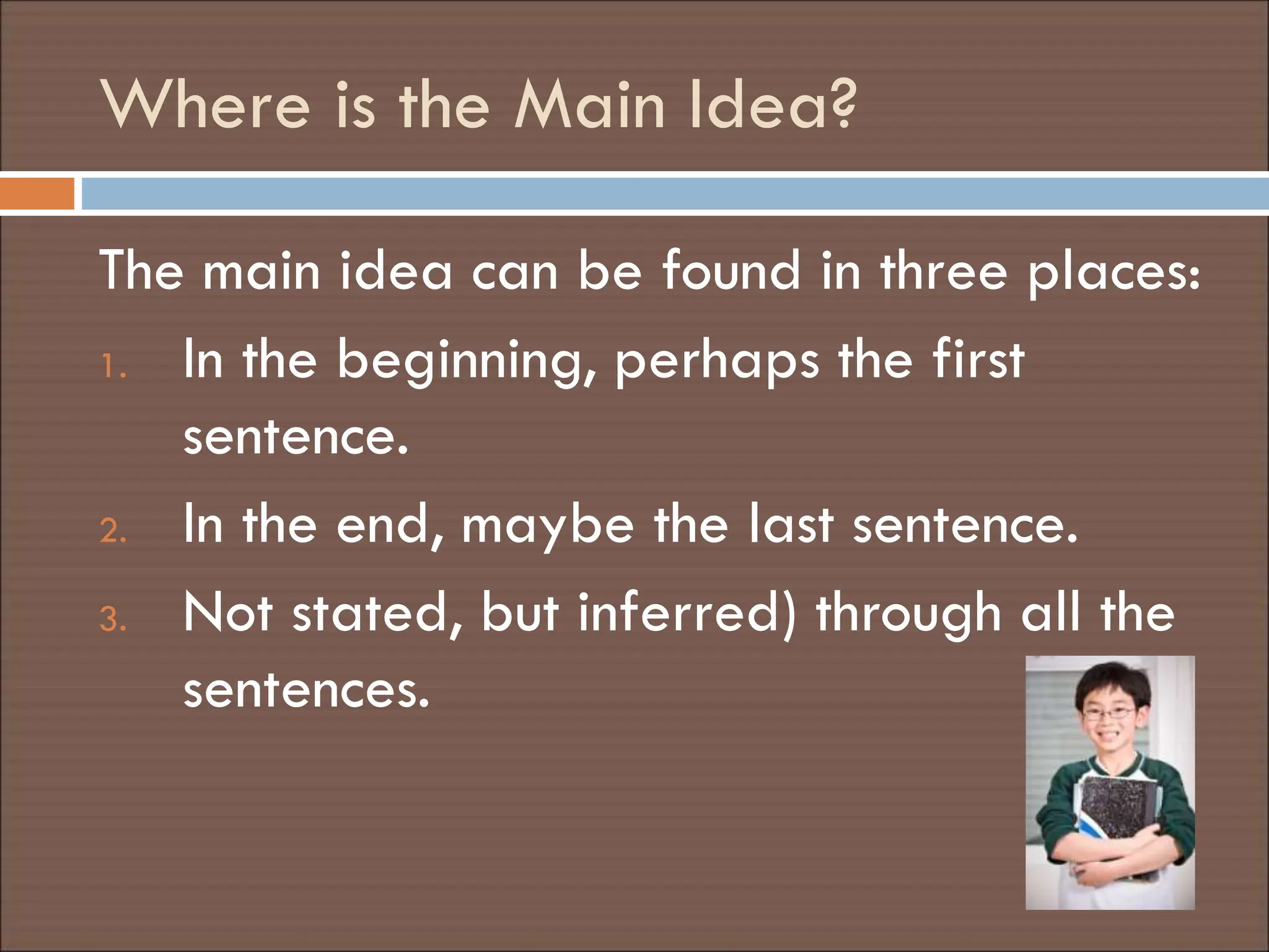 Where is the Main Idea?
The main idea can be found in three places:
1. In the beginning, perhaps the first
sentence.
2. In the end, maybe the last sentence.
3. Not stated, but inferred) through all the
sentences.
 