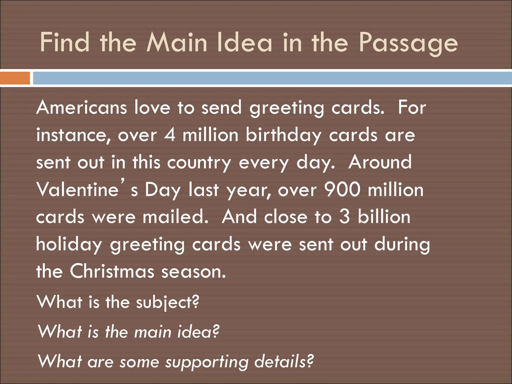 Find the Main Idea in the Passage
Americans love to send greeting cards. For
instance, over 4 million birthday cards are
sent out in this country every day. Around
Valentine’s Day last year, over 900 million
cards were mailed. And close to 3 billion
holiday greeting cards were sent out during
the Christmas season.
What is the subject?
What is the main idea?
What are some supporting details?
 