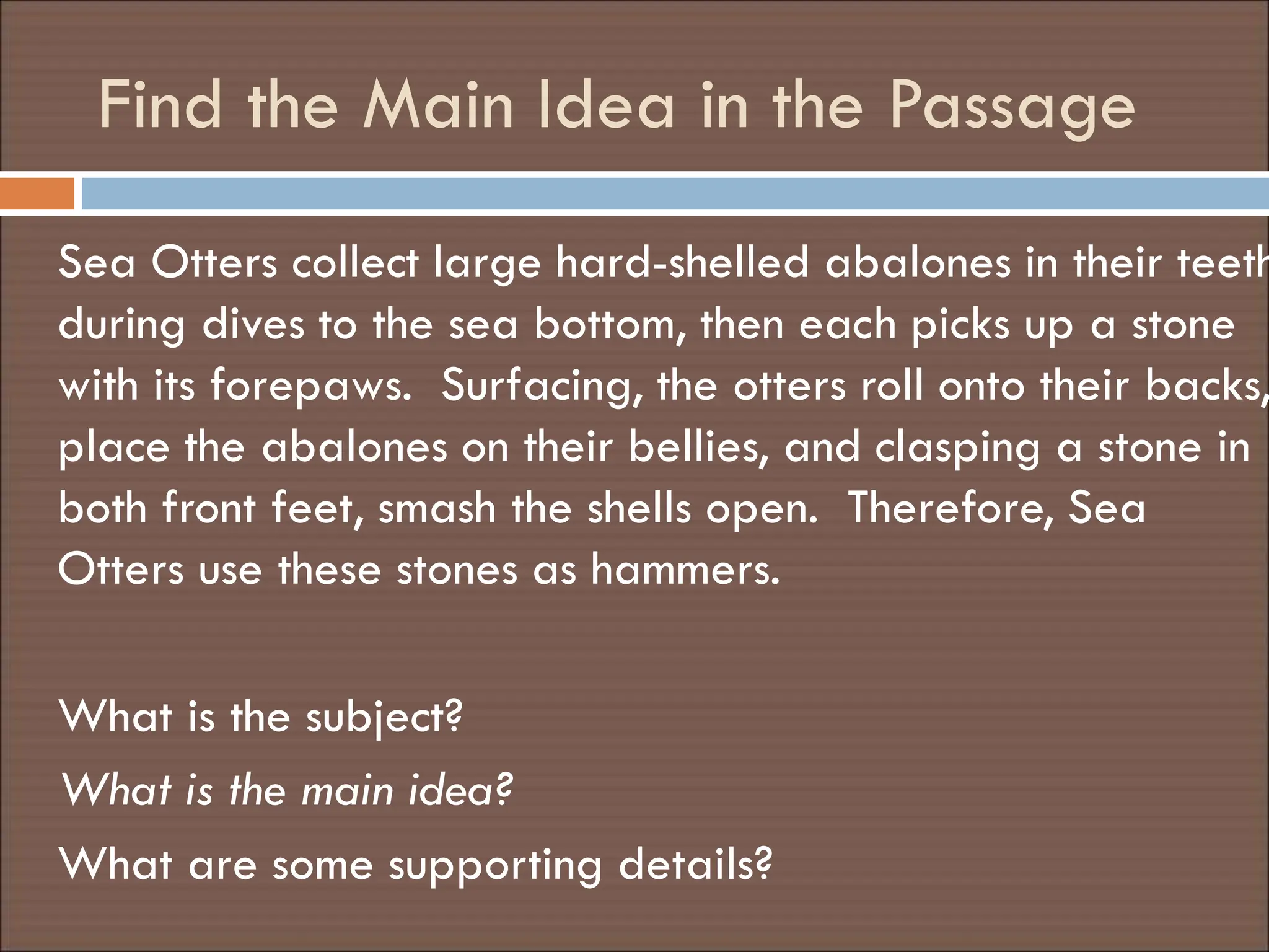 Find the Main Idea in the Passage
Sea Otters collect large hard-shelled abalones in their teeth
during dives to the sea bottom, then each picks up a stone
with its forepaws. Surfacing, the otters roll onto their backs,
place the abalones on their bellies, and clasping a stone in
both front feet, smash the shells open. Therefore, Sea
Otters use these stones as hammers.
What is the subject?
What is the main idea?
What are some supporting details?
 