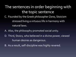 The sentences in order beginning with the topic sentenceC.  Founded by the Greek philosopher Zeno, Stoicism 	stressed living a virtuous life in harmony with 	natural laws.A.  Also, the philosophy promoted social unity.D.  Third, Stoics, who believed in a divine power, viewed 	human desires as dangerous.B.  As a result, self-discipline was highly revered.