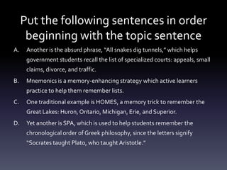 Put the following sentences in order beginning with the topic sentenceAnother is the absurd phrase, “All snakes dig tunnels,” which helps government students recall the list of specialized courts: appeals, small claims, divorce, and traffic. Mnemonics is a memory-enhancing strategy which active learners practice to help them remember lists. One traditional example is HOMES, a memory trick to remember the Great Lakes: Huron, Ontario, Michigan, Erie, and Superior.Yet another is SPA, which is used to help students remember the chronological order of Greek philosophy, since the letters signify “Socrates taught Plato, who taught Aristotle.” 