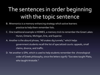 The sentences in order beginning with the topic sentenceB.  Mnemonics is a memory-enhancing strategy which active learners 	practice to help them remember lists. C.  One traditional example is HOMES, a memory trick to remember the Great Lakes: 	Huron, Ontario, Michigan, Erie, and Superior.A.  Another is the absurd phrase, “All snakes dig tunnels,” which helps 	government students recall the list of specialized courts: appeals, small 	claims, divorce, and traffic. D.  Yet another is SPA, which is used to help students remember the 	chronological 	order of Greek philosophy, since the letters signify “Socrates taught Plato, 	who taught Aristotle.” 