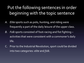 Put the following sentences in order beginning with the topic sentenceElite sports such as polo, hunting, and riding were frequently a part of the daily leisure of the upper class.Folk sports consisted of foot-racing and fist fighting – activities that were consistent with a commoner’s daily life.Prior to the Industrial Revolution, sport could be divided into two categories: elite and folk.