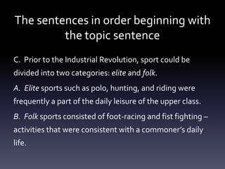 The sentences in order beginning with the topic sentenceC.  Prior to the Industrial Revolution, sport could be         divided into two categories: elite and folk.  A.  Elite sports such as polo, hunting, and riding were frequently a part of the daily leisure of the upper class.  B.  Folk sports consisted of foot-racing and fist fighting – activities that were consistent with a commoner’s daily life.