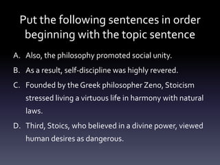 Put the following sentences in order beginning with the topic sentenceAlso, the philosophy promoted social unity.As a result, self-discipline was highly revered.Founded by the Greek philosopher Zeno, Stoicism stressed living a virtuous life in harmony with natural laws.Third, Stoics, who believed in a divine power, viewed human desires as dangerous.