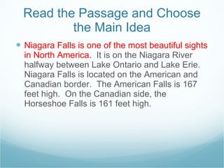 Read the Passage and Choose the Main Idea Niagara Falls is one of the most beautiful sights in North America.  It is on the Niagara River halfway between Lake Ontario and Lake Erie.  Niagara Falls is located on the American and Canadian border.  The American Falls is 167 feet high.  On the Canadian side, the Horseshoe Falls is 161 feet high.  