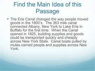 Find the Main Idea of this Passage The Erie Canal changed the way people moved goods in the 1800’s.  The 363 mile canal connected Albany, New York to Lake Erie in Buffalo for the first time.  When the Canal opened in 1825, building supplies and goods could be transported quickly and cheaply across New York State.  Canal boats pulled by mules carried people and supplies across New York.  