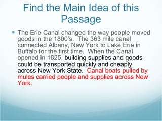 Find the Main Idea of this Passage The Erie Canal changed the way people moved goods in the 1800’s.  The 363 mile canal connected Albany, New York to Lake Erie in Buffalo for the first time.  When the Canal opened in 1825,  building supplies and goods could be transported quickly and cheaply across New York State.  Canal boats pulled by mules carried people and supplies across New York.  