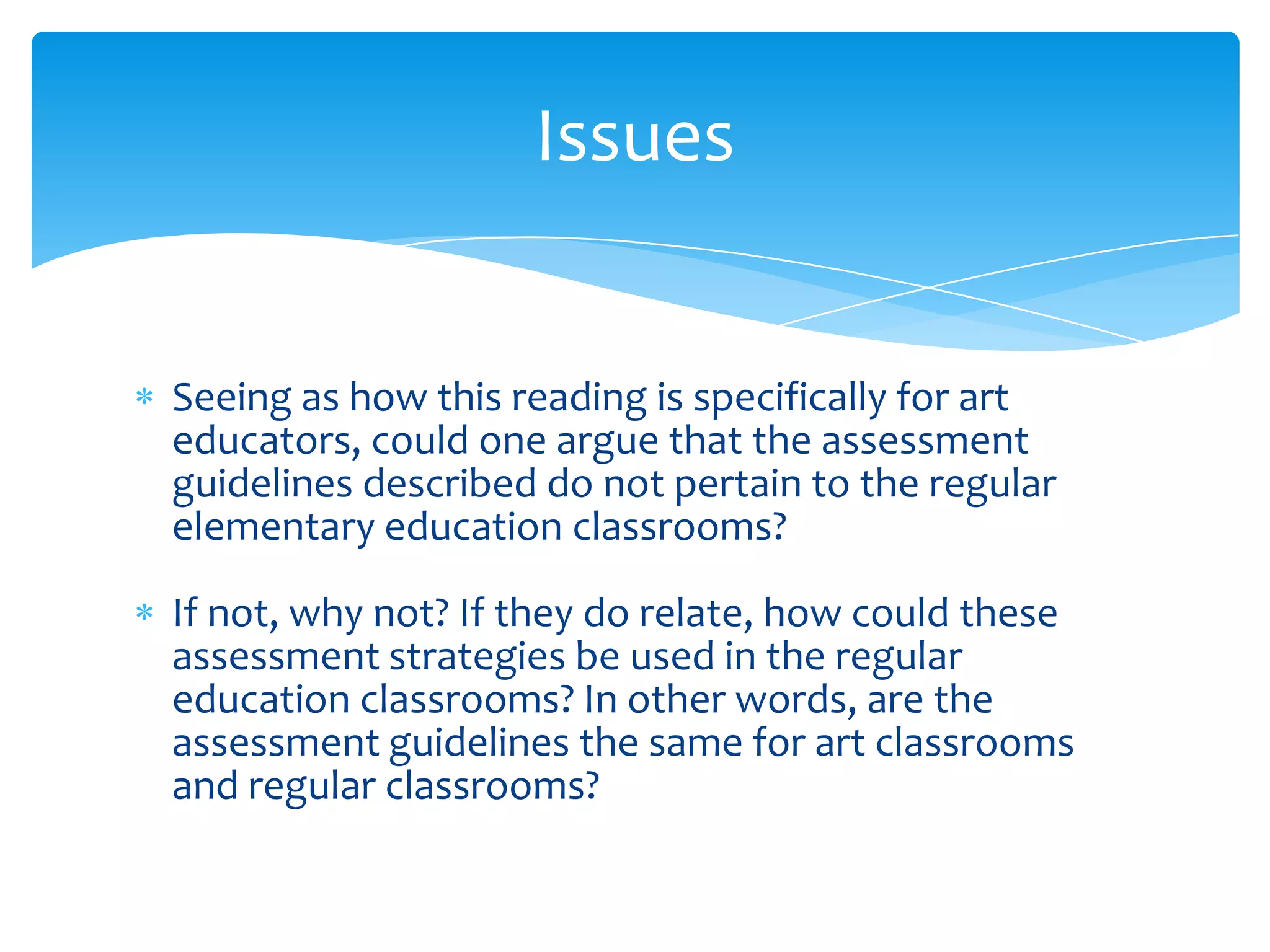 Issues


Seeing as how this reading is specifically for art
educators, could one argue that the assessment
guidelines described do not pertain to the regular
elementary education classrooms?

If not, why not? If they do relate, how could these
assessment strategies be used in the regular
education classrooms? In other words, are the
assessment guidelines the same for art classrooms
and regular classrooms?
 
