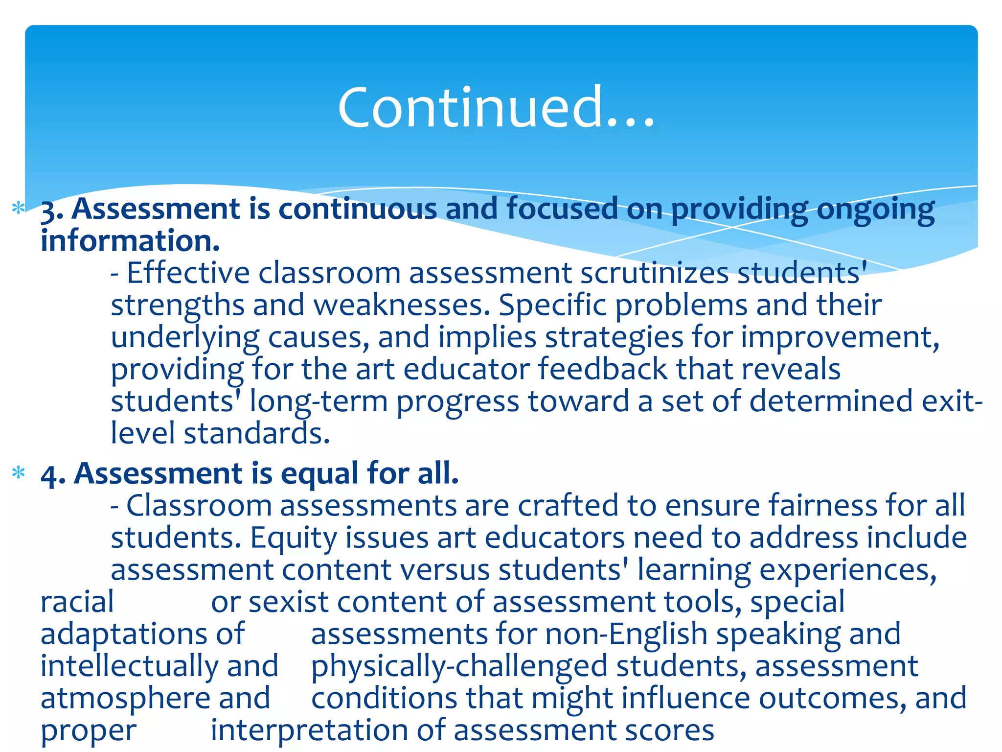 Continued…
3. Assessment is continuous and focused on providing ongoing
information.
      - Effective classroom assessment scrutinizes students'
      strengths and weaknesses. Specific problems and their
      underlying causes, and implies strategies for improvement,
      providing for the art educator feedback that reveals
      students' long-term progress toward a set of determined exit-
      level standards.
4. Assessment is equal for all.
      - Classroom assessments are crafted to ensure fairness for all
      students. Equity issues art educators need to address include
      assessment content versus students' learning experiences,
racial        or sexist content of assessment tools, special
adaptations of        assessments for non-English speaking and
intellectually and physically-challenged students, assessment
atmosphere and conditions that might influence outcomes, and
proper        interpretation of assessment scores
 