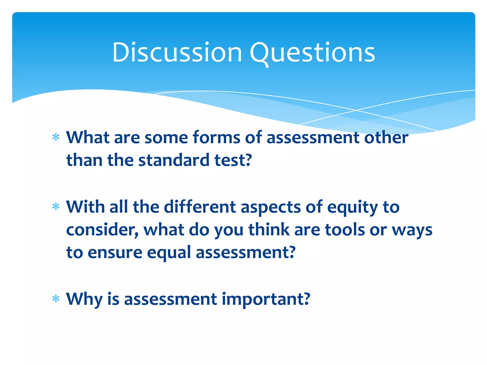 Discussion Questions

What are some forms of assessment other
than the standard test?

With all the different aspects of equity to
consider, what do you think are tools or ways
to ensure equal assessment?

Why is assessment important?
 
