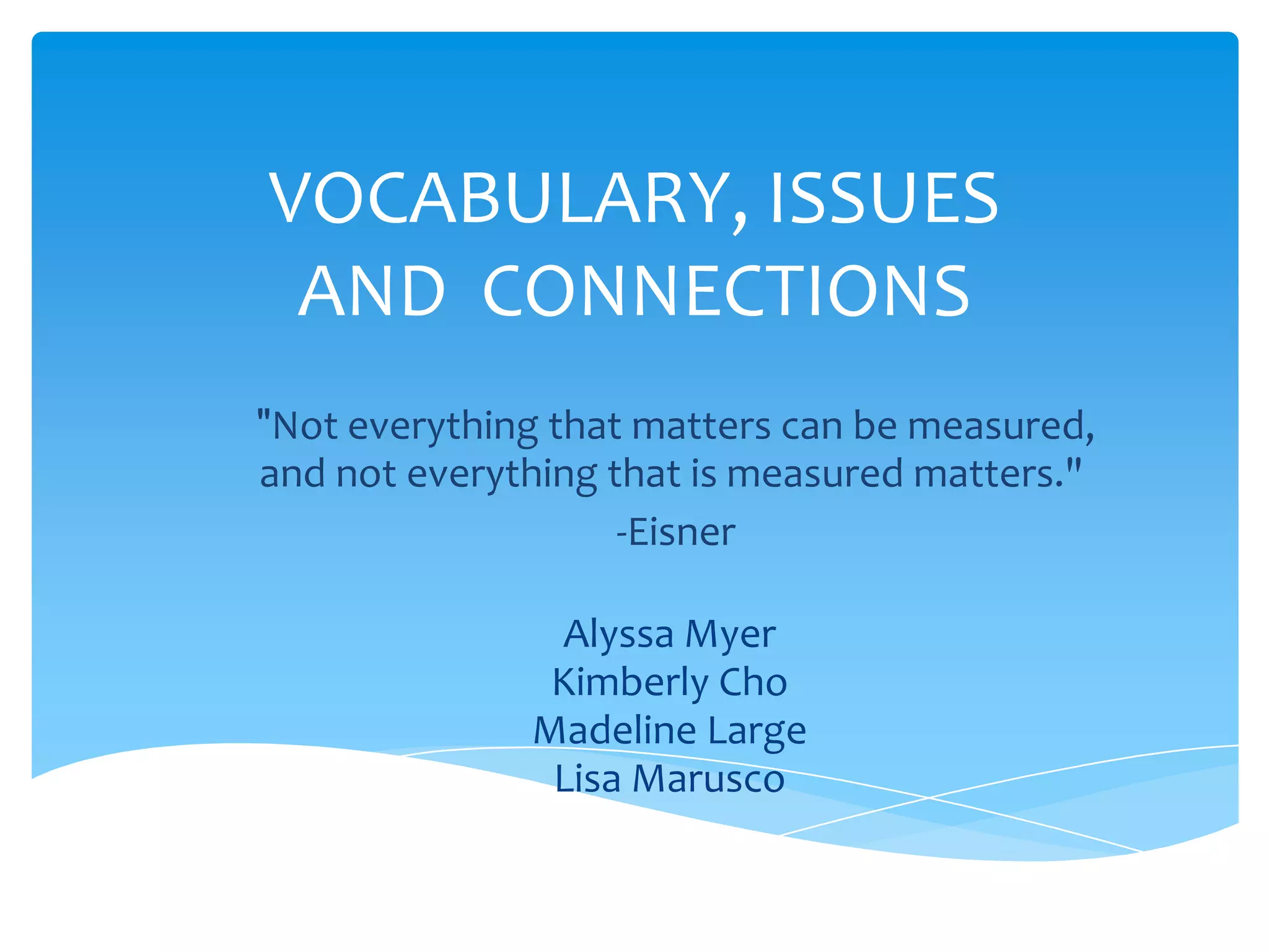 VOCABULARY, ISSUES
 AND CONNECTIONS
"Not everything that matters can be measured,
and not everything that is measured matters."
                    -Eisner

               Alyssa Myer
               Kimberly Cho
              Madeline Large
               Lisa Marusco
 