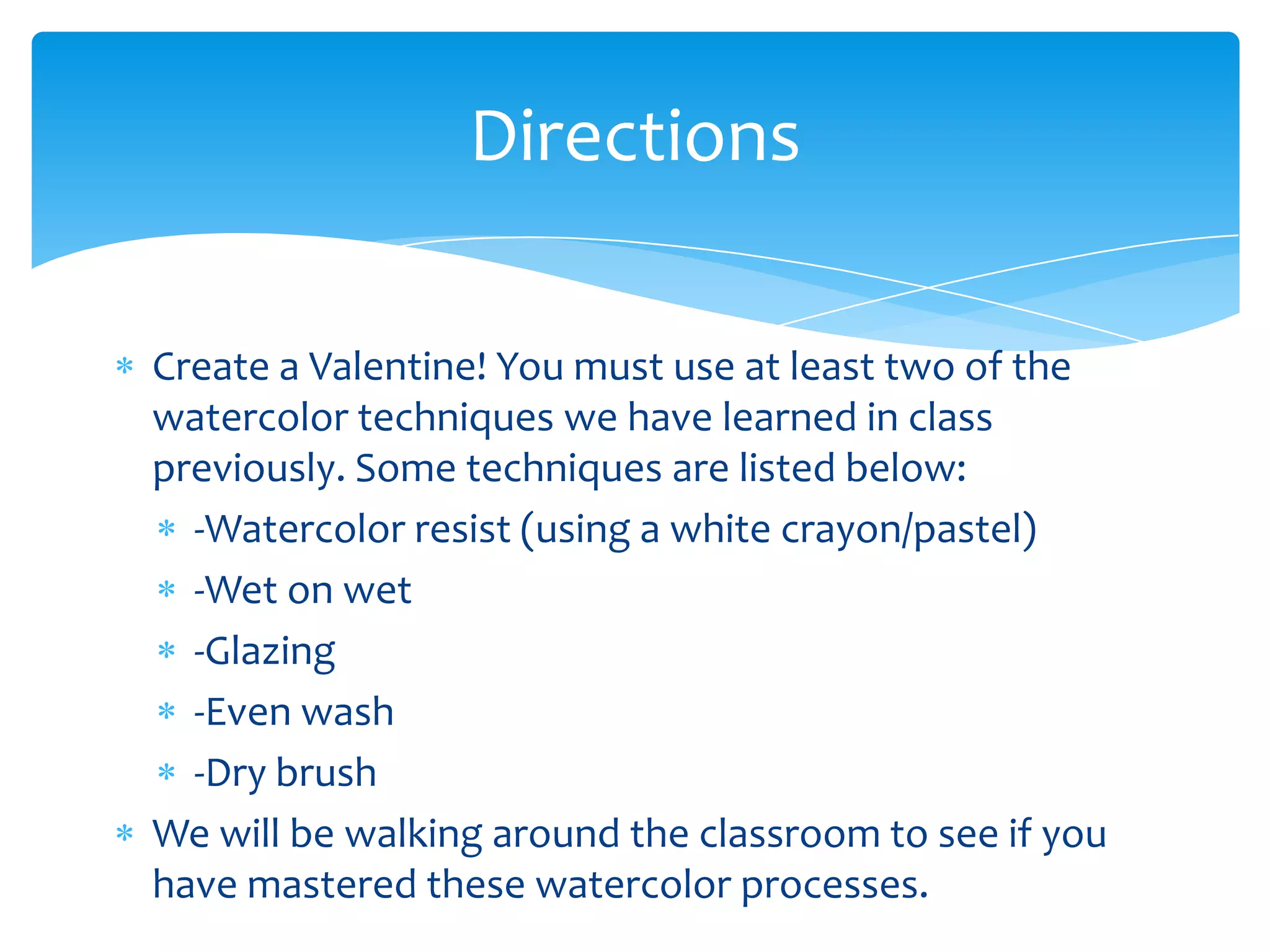 Directions

Create a Valentine! You must use at least two of the
watercolor techniques we have learned in class
previously. Some techniques are listed below:
  -Watercolor resist (using a white crayon/pastel)
  -Wet on wet
  -Glazing
  -Even wash
  -Dry brush
We will be walking around the classroom to see if you
have mastered these watercolor processes.
 
