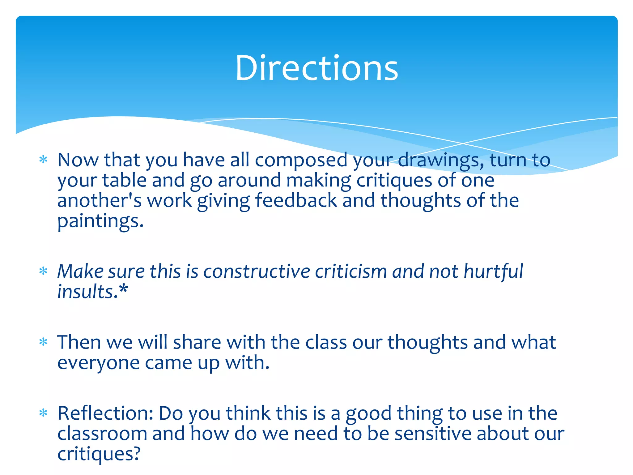 Directions

Now that you have all composed your drawings, turn to
your table and go around making critiques of one
another's work giving feedback and thoughts of the
paintings.

Make sure this is constructive criticism and not hurtful
insults.*

Then we will share with the class our thoughts and what
everyone came up with.

Reflection: Do you think this is a good thing to use in the
classroom and how do we need to be sensitive about our
critiques?
 