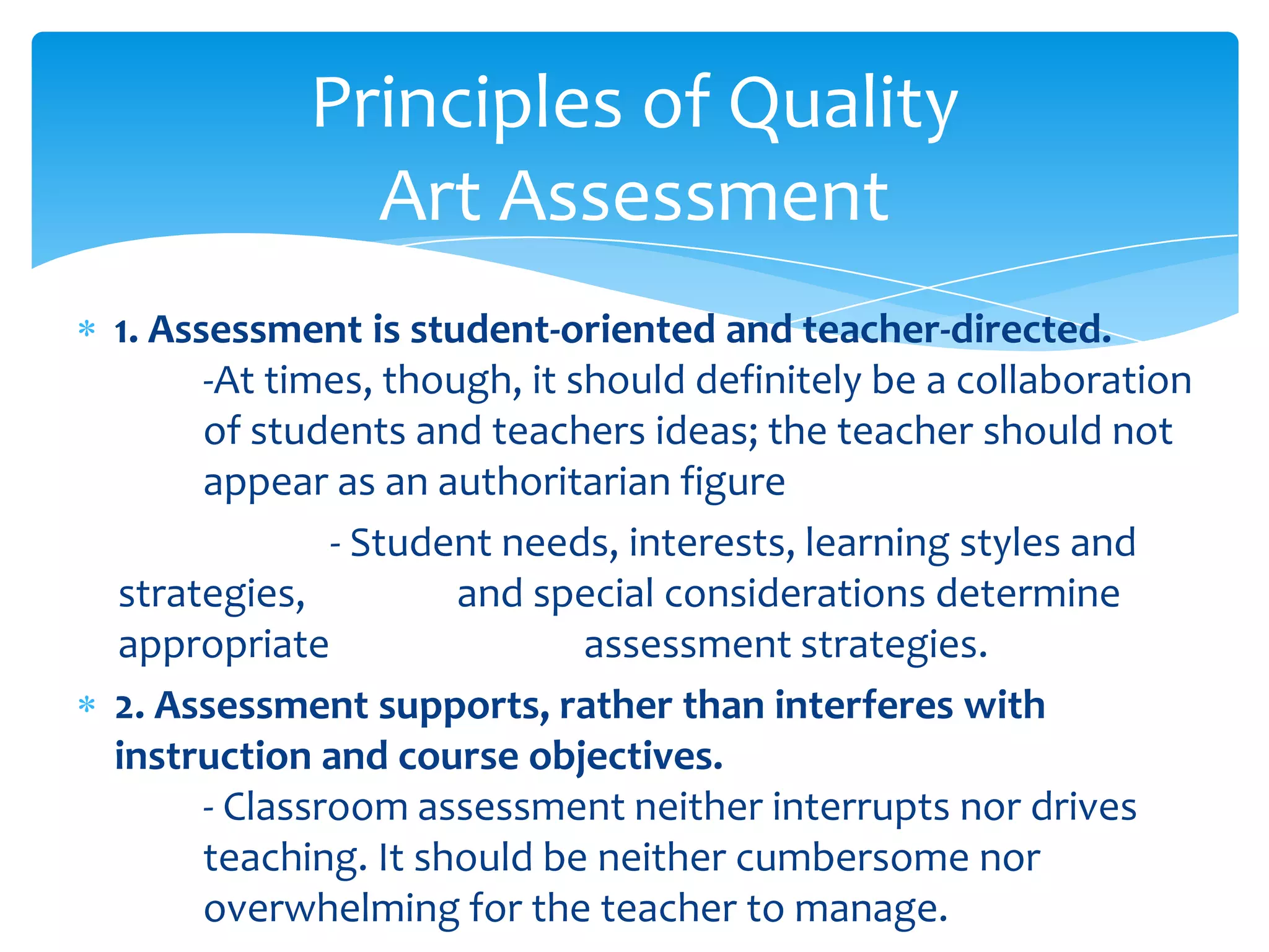 Principles of Quality
             Art Assessment
1. Assessment is student-oriented and teacher-directed.
      -At times, though, it should definitely be a collaboration
      of students and teachers ideas; the teacher should not
      appear as an authoritarian figure
              - Student needs, interests, learning styles and
strategies,          and special considerations determine
appropriate                  assessment strategies.
2. Assessment supports, rather than interferes with
instruction and course objectives.
      - Classroom assessment neither interrupts nor drives
      teaching. It should be neither cumbersome nor
      overwhelming for the teacher to manage.
 