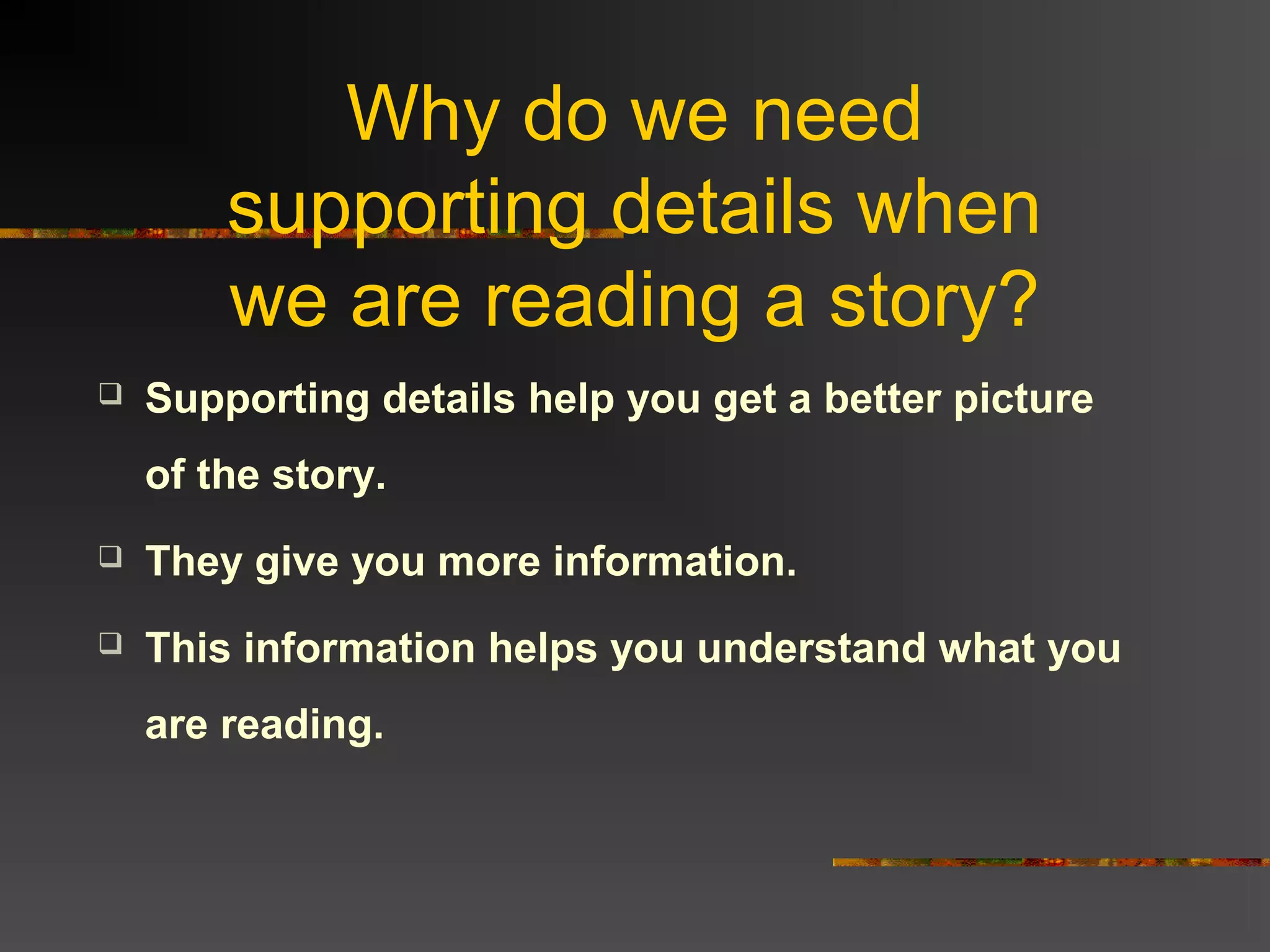 Why do we need
supporting details when
we are reading a story?
Supporting details help you get a better picture
of the story.
They give you more information.
This information helps you understand what you
are reading.
