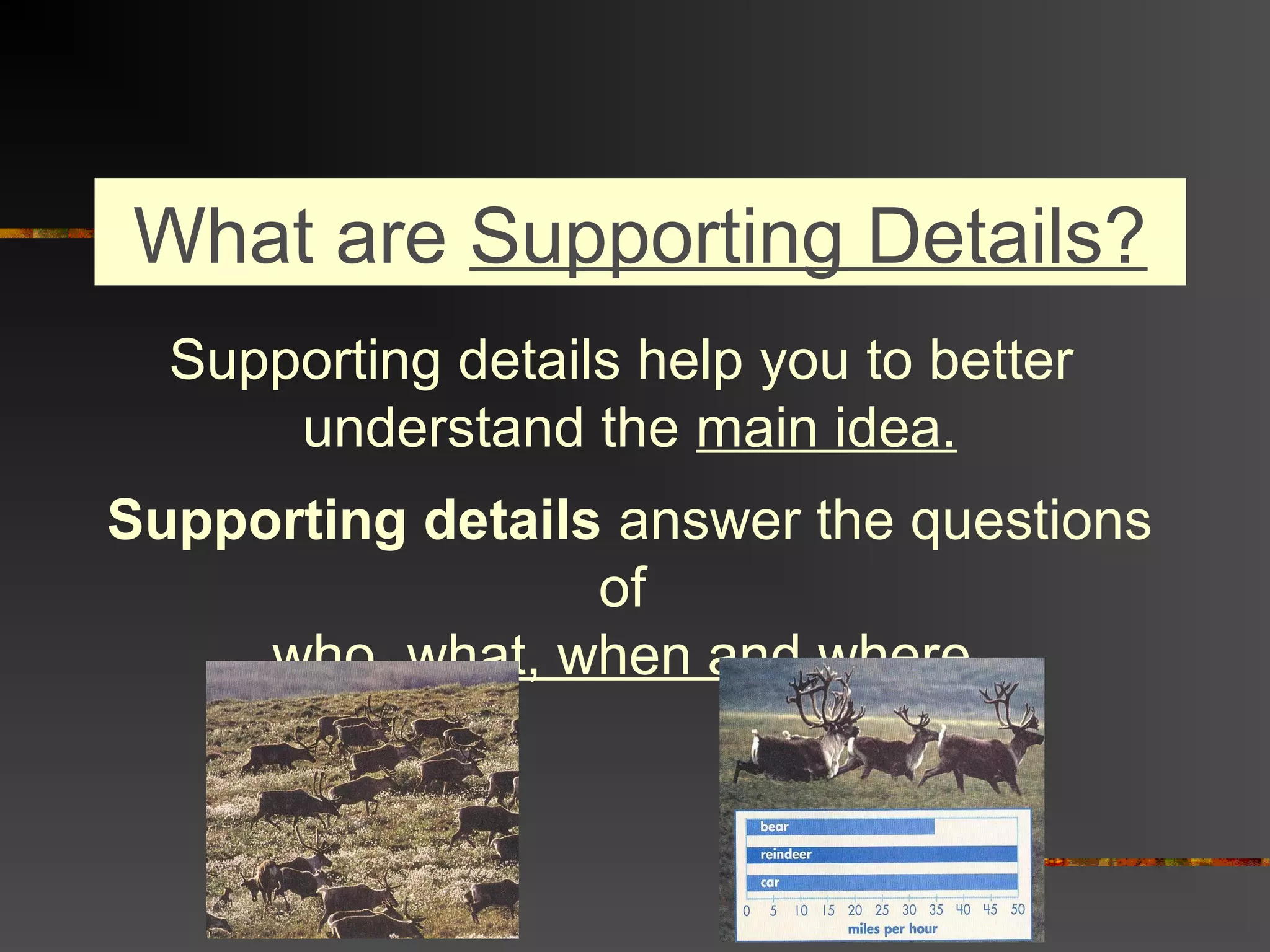 What are Supporting Details?
Supporting details help you to better
understand the main idea.
Supporting details answer the questions
of
who, what, when and where.